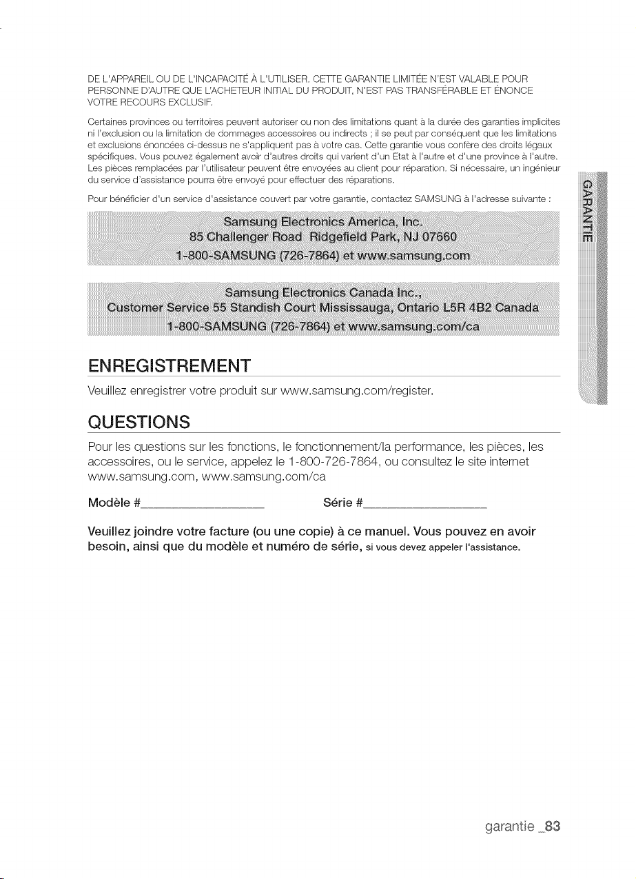 tats-Unis ou sur le territoire du
Canada, Le service a domicile n'est pas disponible pour toutes les zones, Pour en ben6ficier, vous devez veiller
ce que le produit soit accessible pour I'agent de maintenance, En cas d'indisponibilit6 de ce service, Samsung
pourra choisir le moyen de transport adequat pour acheminer ou renvoyer rappareil vers et depuis un centre de
service agr6e,
La soci6te SAMSUNG prendra en charge, 5. sa convenance, la reparation ou le remplacement du produit 5.
ses frais tel que stipule dans les presentes conditions et procedera au remplacement ou au changement des
pieces ou des produits si ces derniers s'averent defectueux dans la Iimite de la periode de garantie mentionnee
prec6demment, Toute piece ou tout produit remplace devient la propri6te de SAMSUNG et dolt lui 6tre restitue,
Lee pi'eces et produits de rechange sont proteg6s pour le reste de la periode de garantie initiale ou pour quatre--
vingt--dix (90) jours, selon I'eventualit6 la plus eloign6e,
La presente garantie Iimit6e ne peut s'etendre aux cas d'alimentation ou de tension electrique incorrectes,
d'ampoules inappropriees, d'installations electriques defectueuses, aux cas de demandes d'assistance pour
information ou de resolutions d'erreurs d'installation, En outre, elle ne prend pas en charge I'endommagement
de latable de cuisson qui resulterait de I'u%sation de produits et de tampons nettoyants non recommandes,
I'endommagement de la table de cuisson provoque par des eclaboussures durcies de sucre ou de plasfique
fondu qui n'auraient pas 6te nettoyees selon lee instructions fournies dans le manuel d'entretien et d'utilisation,
SAMSUNG ne garantit pas un forlctionnement continu ou sans erreur de ce produit,
,& L'EXCEPTION DE CELLES EXPOSF!!ESF_S,RLA PRESENTE, IL N'EXISTE AUCUNE AUTRE GARANTIE SUR
CE PRODUIT, QU'ELLE SOIT EXPRESSE OU IMPLICITE, ETfSAMSUNG REJEl-fE TOUTE AUTRE GARANTIE Y
COMPRIS, MAIS SANS S'Y LIMITER, TOUTE GARANTIE IMPLICITE RELATIVE ,& LA QUALITE_!MARCHANDE, ,&
L'ABSENCE DE CONTREFT_GON OU ,&
L'ADAPI°ATION ,_,UN USAGE FSZ_RTICULIER.SAMSUNG NE SERA TENU D'HONORER AUCUNE AUTRE
GARANTIE DONNE!!E F_Z_RUNE PERSONNE, UNE FIRME OU UNE SOCIEiTE!!QUELCONQUE
EN REGARD DE CE PRODUIT, SAMSUNG N'ENDOSSE F%z_SI...ARESPONSABILITFi EN CAS DE PERTE
DE RF!VENU, DE MANQUE ,& GAGNER, D'INCAF_z_CITE!iA RE!ALISERDES _!!CONOMIES OU [-OUT AUTRE
AVAN/"AGE FINANCIER, OU EN CAS DE DOMMAGE R_SUL/fANT DE L'UTILISA/"ION OU DE LA MAUVAISE
UTILISATION DE CET APF_Z_REILOU D'UNE INCAf_z_CITE!!,&UTILISER CET APF%Z_REIL,
QUELLE QUE SOIT LA BASE LE!!GALESUR LAQUELLE REPOSE I.A PLAINTE, ET MI_!!MESI SAMSUNG A E_TE!!
AVERTI DE L'_VENTUALIT_ DETELS DOMMAGES. TOUT TYPE DECOMPENSATION EXIGE!!AUPRES DE
SAMSUNG NE DEVRA EN AUCUN CAS E_C_DER LE PRIX D'ACHA/ DU PRODUIT VENDU PAR SAMSUNG ET
,& L'ORIGINE DES DOMMAGES ALL_GUE_S, SANS LIMITAIION AUX DISPOSITIONS SUSDITES, L'ACHETEUR
ASSUME IOUS LES RISQUES ET IOUTES LES RESPONSABILITE!!S EN CAS DE PERTE, DE DOMMAGES OU
DE BLESSURES E!!VENTUELLES INFLIGE_S,_,L'ACHETEUR ET AUX BIENS DE CELUI-CI ETr,&TOUTE AUTRE
PERSONNE ETrAUX BIENS DECELLE-CI R_SULJTANT DE L'UTILISATION OU DE LA MAUVAISE UTILISATION
![background