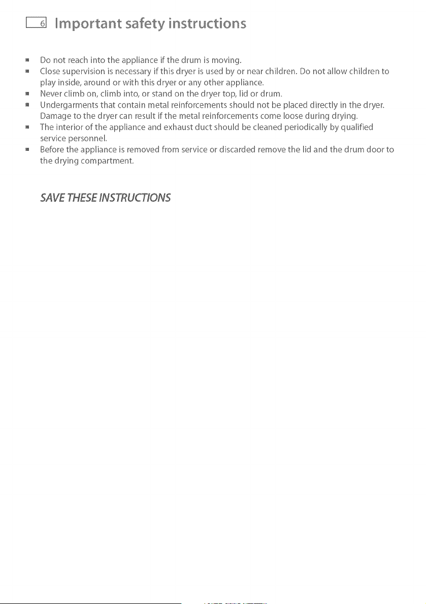 owing should be observed:
Do not place items in a tumble dryer that have previously been cleaned in, washed in, soaked
in, or spot cleaned with flammable liquids or solids. They are a fire or explosion hazard.
Highly flammable substances commonly used in domestic environments include acetone,
denatured alcohol, gasoline, kerosene, some brands of spot removers and dry cleaning solvents,
turpentine, waxes, wax removers, vegetable oil, fish oil, massage oil, and cooking oil.
Do not leave hot oiPaffected items in a pile or stack. This can prevent heat from escaping and
can create a fire hazard. OiPaffected items can ignite spontaneousb/, especially when exposed
to heat sources such as a tumble dryer. The items become warm causing an oxidation reaction
in the oil This oxidation creates heat. [f the heat cannot escape the items can become hot
enough to catch fire.
Do not use heat to dry items containing rubber, foam rubber, plastic or similar materials, (such
as padded bras, bath mats, rugs, bibs, baby pants, plastic bags, pillows etc), as these materials
might melt or burn. Some rubber materials when heated can under certain circumstances
produce fire by spontaneous combustion. Dry only on the AIR DRY cycle.
Unless specifically recommended by their manufacturer, do not use fabric softeners or similar
products in a tumble dryer.
Do not store or use gasoline or other flammable gases and liquids near this or any other
appliance.
Keep the area around and underneath your dryer free from the accumulation of combustible
materials such as lint, paper, rags, chemicals etc
Do not store any items that may burn or melt (such as paper materials, plastics or plastic
containers etc) next to the dryer.
Empty the lint bucket before the lint reaches the top of the transparent section (usually once a
week).
The dryer must be exhausted to the outside. Carefully follow the venting details in the
Installation instructions.
Keep the floor around your dryer clean and dry to reduce the possibility of slipping.
[f your dryer is running and you want to unload or add clothes, press STT\RT/PAUSEand wait
until the machine has unlocked the lid. Do not force it open.
![background
