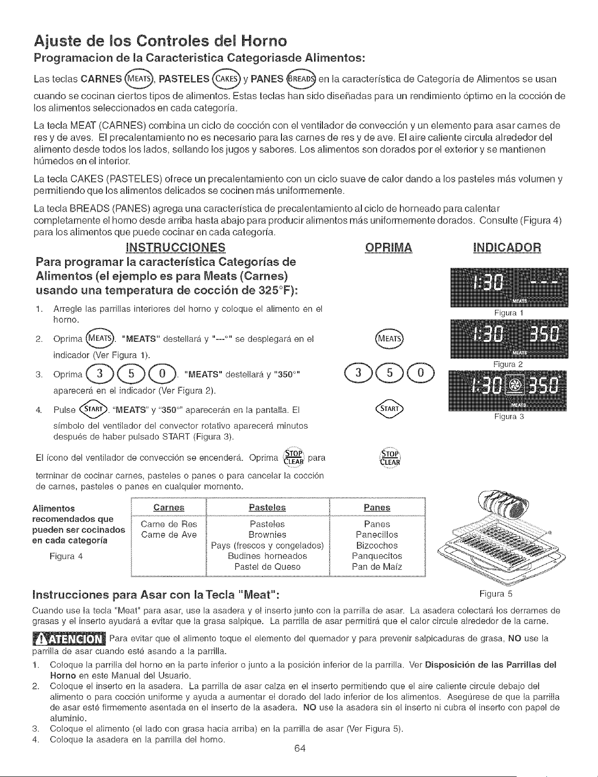 bro de recetas y observe cuidadosamente el alimento. Use la
parrilla de asar para carnes y bistecs si desea (Ver Figura 6).
Antes de colocar la came, asegOrese de calentar Ia parrilIa de asar usando 'Broil' durante 10 minutos.
Los tiempos de cocci6n deben reducirse en 1 o 2 minutos pot lado cuando se usa la parrilla de asar.
Figura 1
Figura 2
Figura 3
Posici6nTope dei............
Asar a la Parrilla
Figure 4
Recemendacionee de maTabla de Aear a la ParrHla
Tipo de Posici6n de Ajuete de Ba Tiempo de Coccion
Alimento la Pa_THla Temperatura #' Lado 2 _°Lado Cocci6n
Biftec de 1" de grosor 2d_ 550 ° F 6:00 4:00 Crudo
2d_ 550 ° F 7:00 5:00 Semicrudo
Chuletas de Cerdo
de 3/4" de grosor 2d_ 550 _ F 8:00
Polio - Con Huesos 3_ 450 ° F 20:00
Polio - Deshuesado 2d_ 450 ° F 8:00
Pescado 2d_ 500 ° F 13:00
Camarones 3'_ 550 ° F 5:00
Hamburguesa
de 1" de grosor 2d_ 550 ° F 9:00
3'_ 550 ° F 10:00
6:00 Bien Asado
10:00 Bien Asado
6:00 Bien Asado
no corresponde Bien Asado
no corresponde Bien Asado
7:00 Semicrudo
8:00 Bien Asado
63
Figura 5
Figura 6
Coloque la paiTiHa pai'a asai"
sobre la asadera y eBinsed:o
para las tames y biftece,
![background